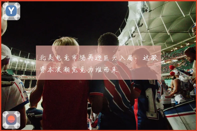 北美电竞市场再迎巨头入局，这股资本浪潮究竟为谁而来