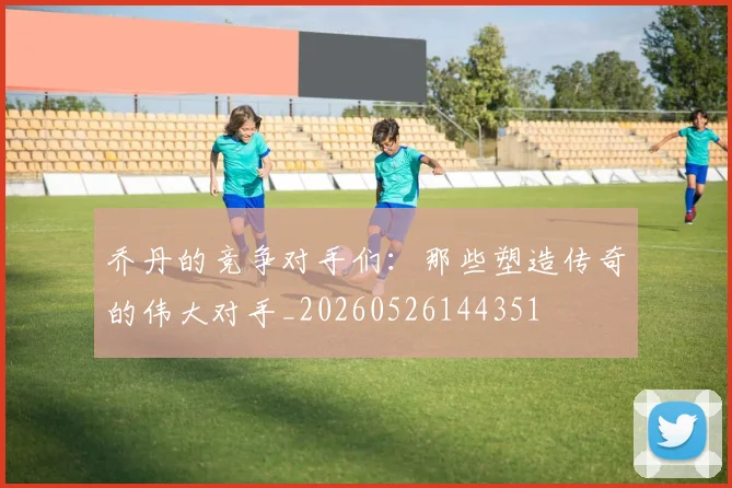 乔丹的竞争对手们：那些塑造传奇的伟大对手_20260526144351