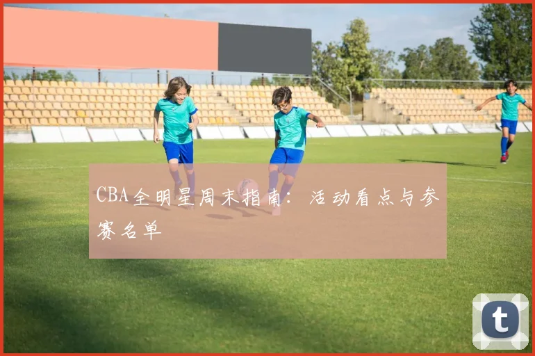 CBA全明星周末指南：活动看点与参赛名单