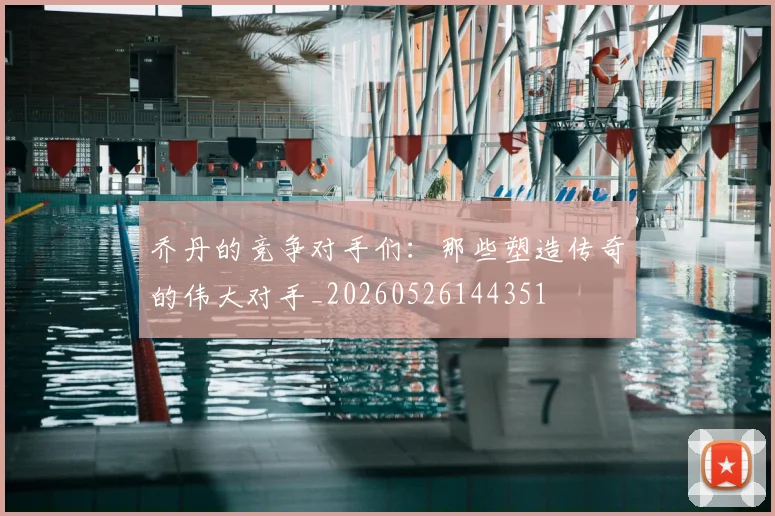 乔丹的竞争对手们：那些塑造传奇的伟大对手_20260526144351