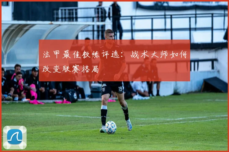 法甲最佳教练评选：战术大师如何改变联赛格局