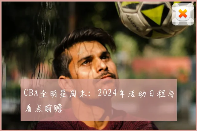 CBA全明星周末：2024年活动日程与看点前瞻