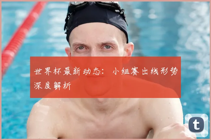 世界杯最新动态：小组赛出线形势深度解析