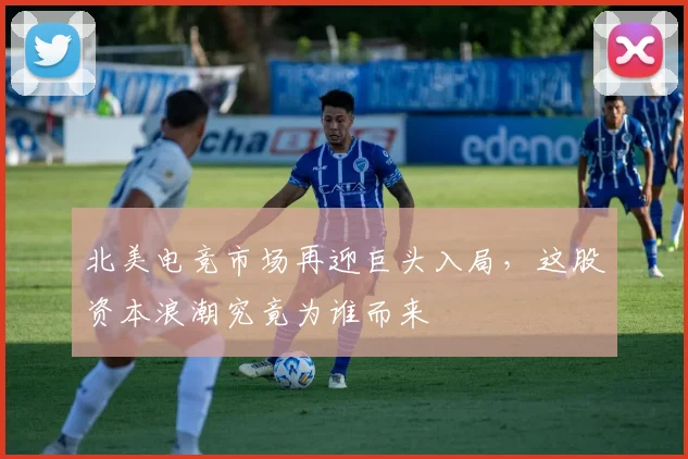 北美电竞市场再迎巨头入局，这股资本浪潮究竟为谁而来