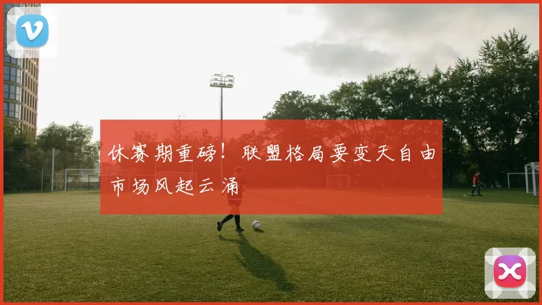 休赛期重磅！联盟格局要变天自由市场风起云涌