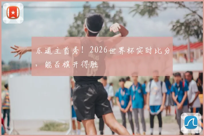 东道主首秀！2026世界杯实时比分，能否旗开得胜