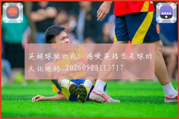 英超球场巡礼:感受英格兰足球的文化地标_20260523113717