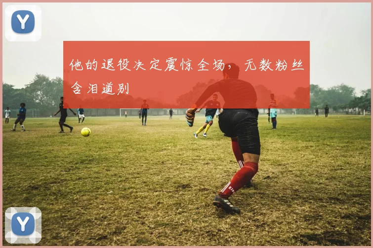 他的退役决定震惊全场，无数粉丝含泪道别